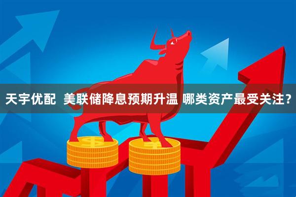 天宇优配  美联储降息预期升温 哪类资产最受关注？