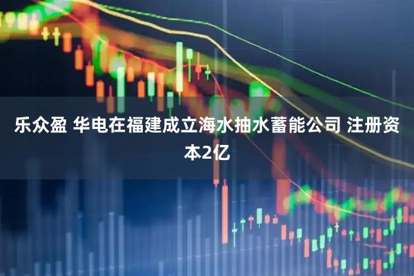 乐众盈 华电在福建成立海水抽水蓄能公司 注册资本2亿