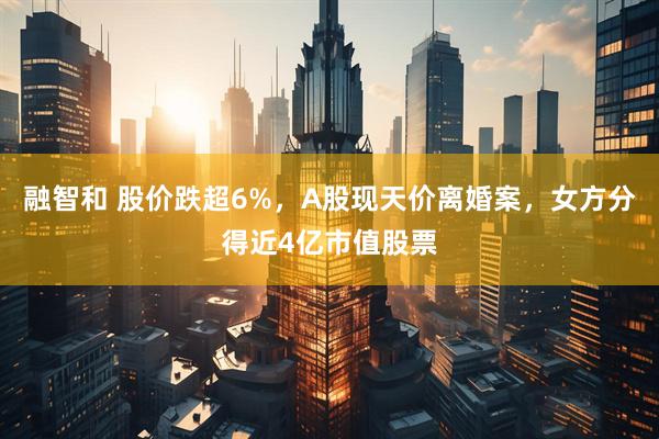 融智和 股价跌超6%，A股现天价离婚案，女方分得近4亿市值股票
