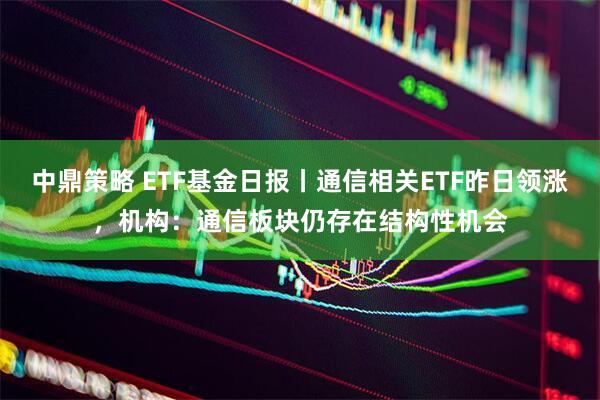中鼎策略 ETF基金日报丨通信相关ETF昨日领涨，机构：通信板块仍存在结构性机会