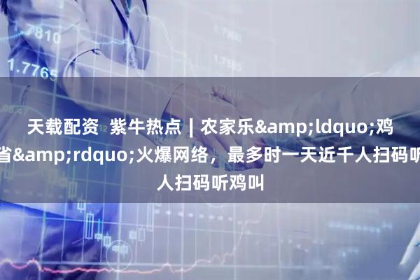 天载配资  紫牛热点∣农家乐&ldquo;鸡鸣三省&rdquo;火爆网络，最多时一天近千人扫码听鸡叫