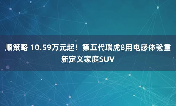 顺策略 10.59万元起！第五代瑞虎8用电感体验重新定义家庭SUV