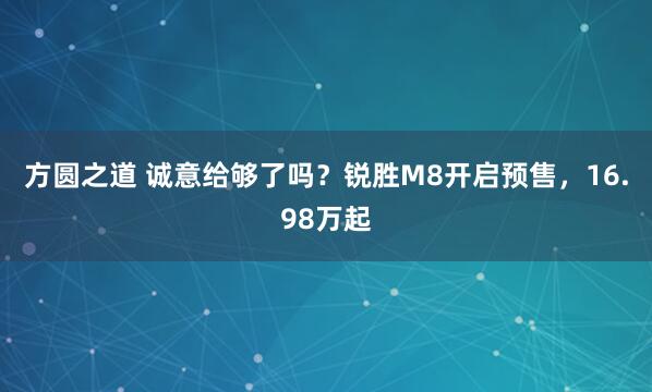 方圆之道 诚意给够了吗？锐胜M8开启预售，16.98万起