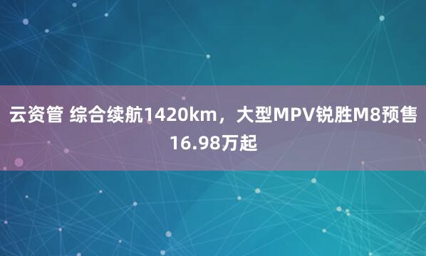 云资管 综合续航1420km，大型MPV锐胜M8预售16.98万起