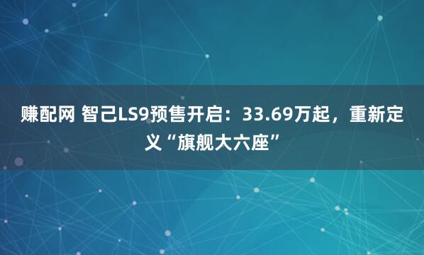 赚配网 智己LS9预售开启：33.69万起，重新定义“旗舰大六座”