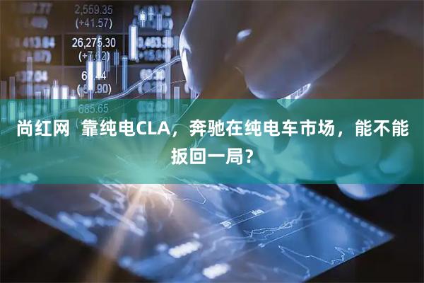 尚红网  靠纯电CLA，奔驰在纯电车市场，能不能扳回一局？