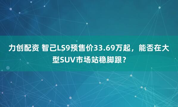 力创配资 智己LS9预售价33.69万起，能否在大型SUV市场站稳脚跟？