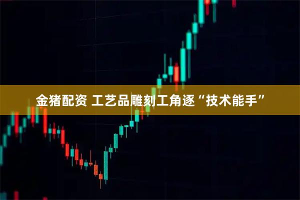 金猪配资 工艺品雕刻工角逐“技术能手”