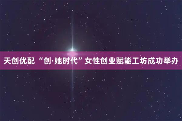 天创优配 “创·她时代”女性创业赋能工坊成功举办