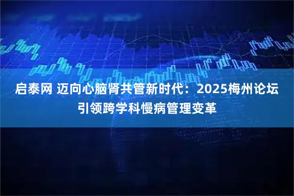 启泰网 迈向心脑肾共管新时代：2025梅州论坛引领跨学科慢病管理变革