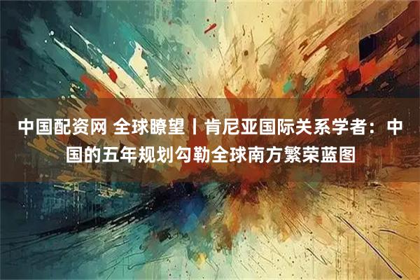 中国配资网 全球瞭望丨肯尼亚国际关系学者：中国的五年规划勾勒全球南方繁荣蓝图