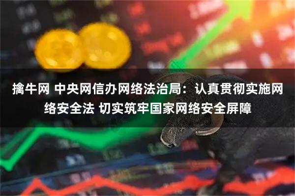 擒牛网 中央网信办网络法治局：认真贯彻实施网络安全法 切实筑牢国家网络安全屏障