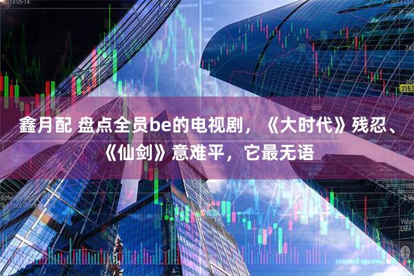 鑫月配 盘点全员be的电视剧，《大时代》残忍、《仙剑》意难平，它最无语