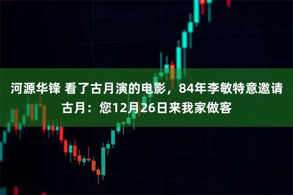 河源华锋 看了古月演的电影，84年李敏特意邀请古月：您12月26日来我家做客