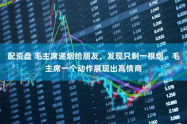 配资盘 毛主席递烟给朋友，发现只剩一根烟，毛主席一个动作展现出高情商