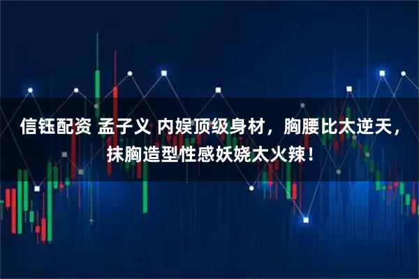 信钰配资 孟子义 内娱顶级身材，胸腰比太逆天，抹胸造型性感妖娆太火辣！