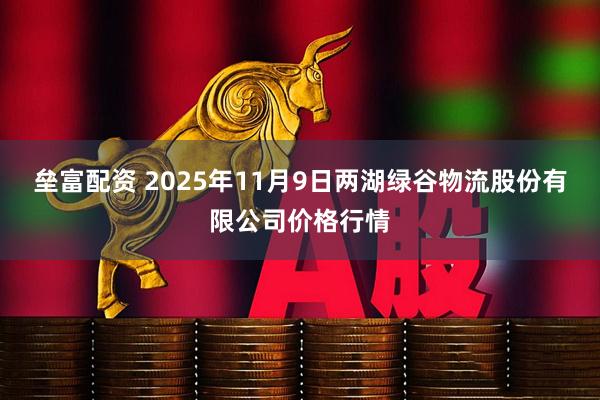 垒富配资 2025年11月9日两湖绿谷物流股份有限公司价格行情