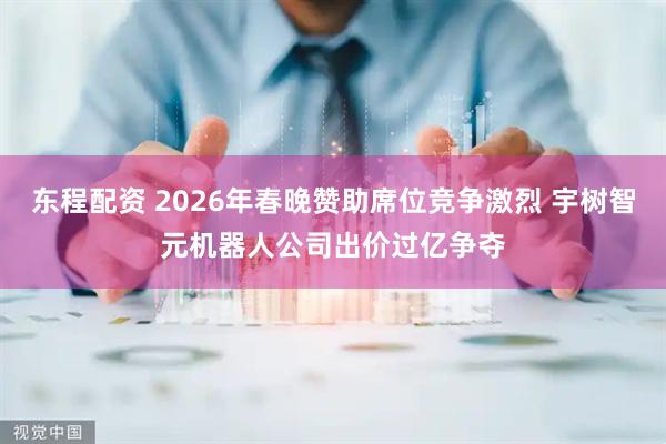 东程配资 2026年春晚赞助席位竞争激烈 宇树智元机器人公司出价过亿争夺