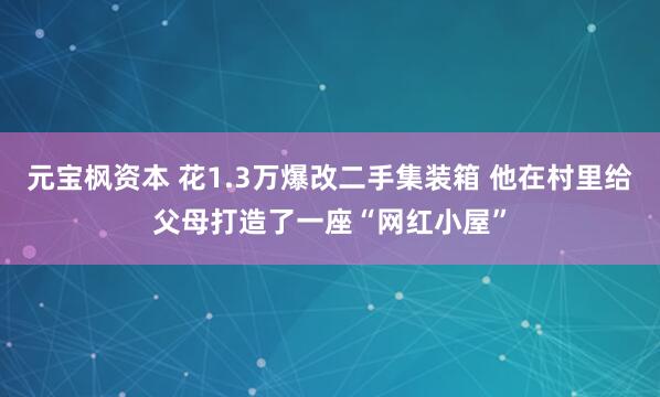 元宝枫资本 花1.3万爆改二手集装箱 他在村里给父母打造了一座“网红小屋”