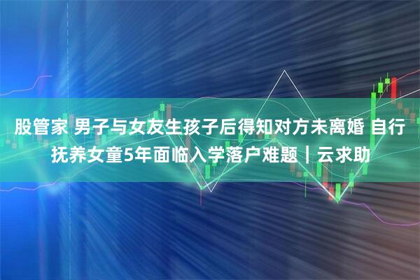 股管家 男子与女友生孩子后得知对方未离婚 自行抚养女童5年面临入学落户难题|云求助