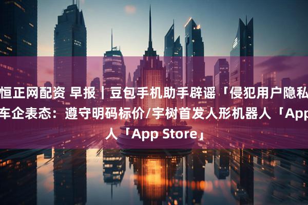 恒正网配资 早报|豆包手机助手辟谣「侵犯用户隐私」/多家车企表态:遵守明码标价/宇树首发人形机器人「App Store」