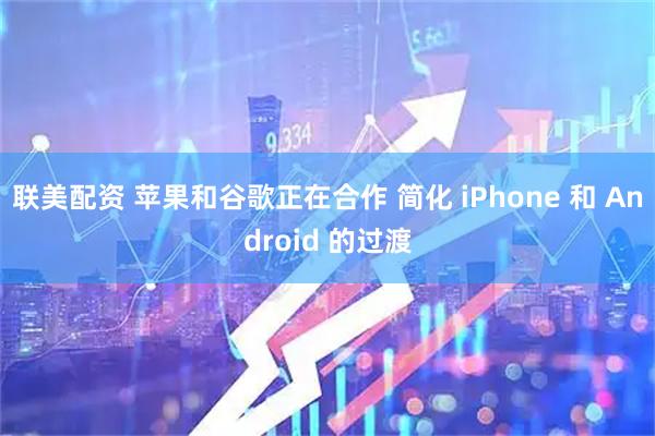 联美配资 苹果和谷歌正在合作 简化 iPhone 和 Android 的过渡