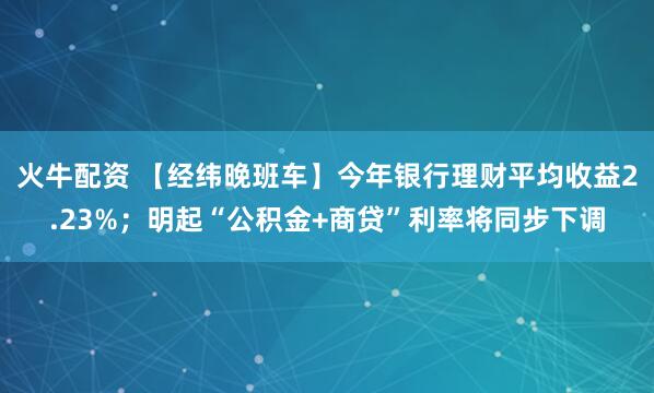 火牛配资 【经纬晚班车】今年银行理财平均收益2.23%；明起“公积金+商贷”利率将同步下调