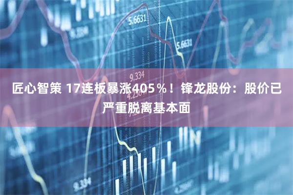 匠心智策 17连板暴涨405％！锋龙股份：股价已严重脱离基本面