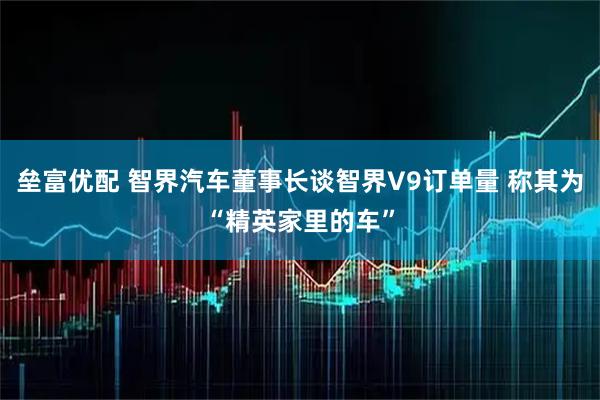 垒富优配 智界汽车董事长谈智界V9订单量 称其为“精英家里的车”