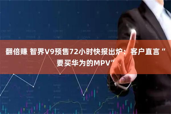 翻倍赚 智界V9预售72小时快报出炉：客户直言“要买华为的MPV”