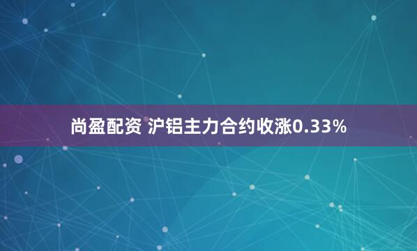 尚盈配资 沪铝主力合约收涨0.33%