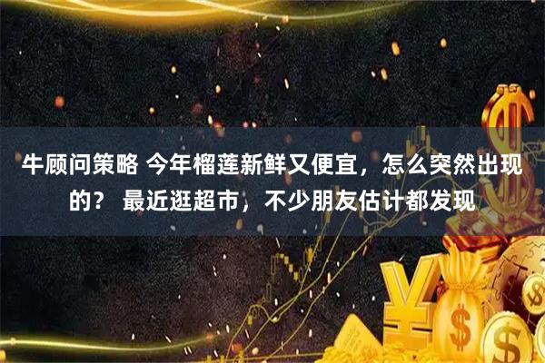 牛顾问策略 今年榴莲新鲜又便宜，怎么突然出现的？ 最近逛超市，不少朋友估计都发现