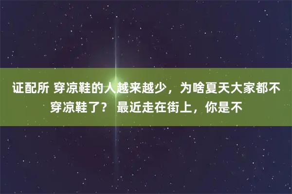 证配所 穿凉鞋的人越来越少，为啥夏天大家都不穿凉鞋了？ 最近走在街上，你是不