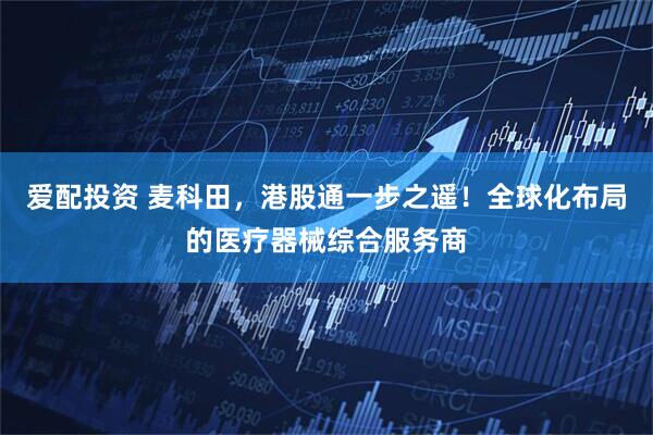 爱配投资 麦科田，港股通一步之遥！全球化布局的医疗器械综合服务商